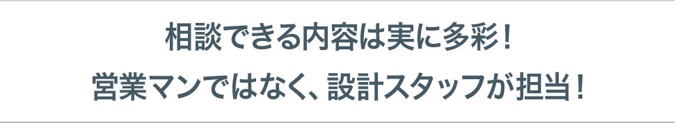 相談できる内容は実に多彩！営業マンではなく、設計スタッフが担当！